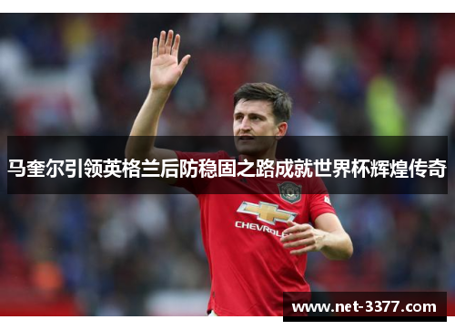 马奎尔引领英格兰后防稳固之路成就世界杯辉煌传奇