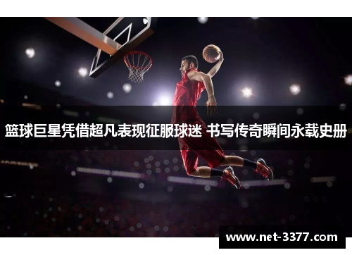 篮球巨星凭借超凡表现征服球迷 书写传奇瞬间永载史册