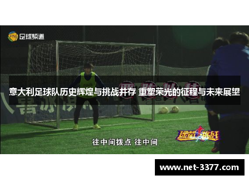 意大利足球队历史辉煌与挑战并存 重塑荣光的征程与未来展望