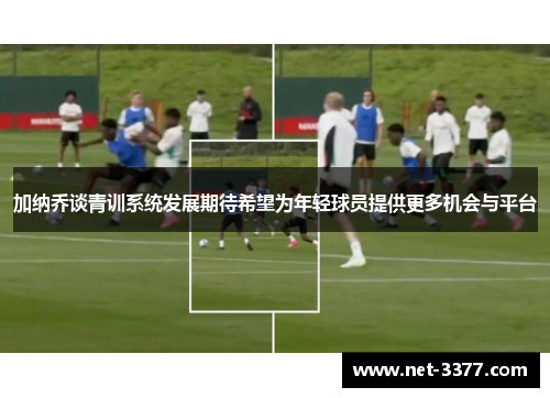 加纳乔谈青训系统发展期待希望为年轻球员提供更多机会与平台 加纳乔谈青训系统发展期待希望为年轻球员提供更多机会与平台