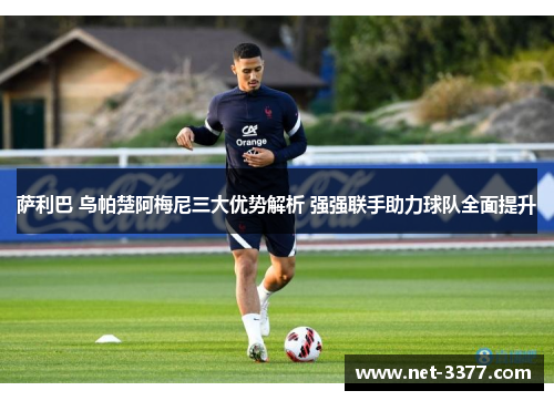 萨利巴 乌帕楚阿梅尼三大优势解析 强强联手助力球队全面提升