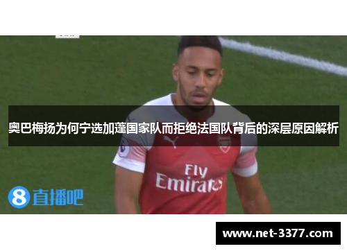 奥巴梅扬为何宁选加蓬国家队而拒绝法国队背后的深层原因解析