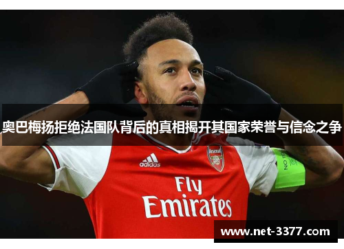 奥巴梅扬拒绝法国队背后的真相揭开其国家荣誉与信念之争 奥巴梅扬拒绝法国队背后的真相揭开其国家荣誉与信念之争