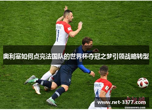 奥利塞如何点亮法国队的世界杯夺冠之梦引领战略转型