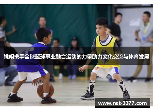 姚明携手全球篮球事业融合运动的力量助力文化交流与体育发展 姚明携手全球篮球事业融合运动的力量助力文化交流与体育发展